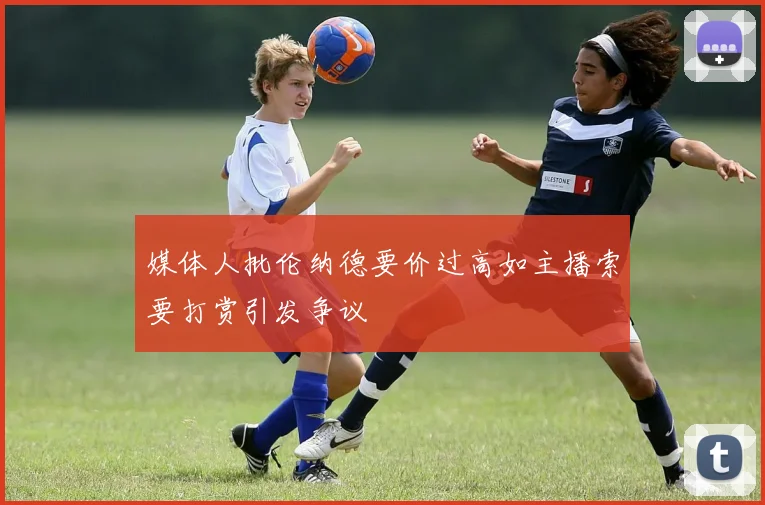 媒体人批伦纳德要价过高如主播索要打赏引发争议