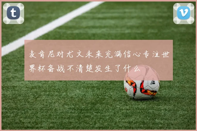 麦肯尼对尤文未来充满信心专注世界杯备战不清楚发生了什么