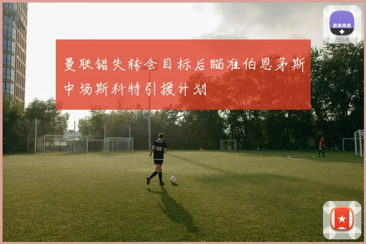 曼联错失转会目标后瞄准伯恩茅斯中场斯科特引援计划
