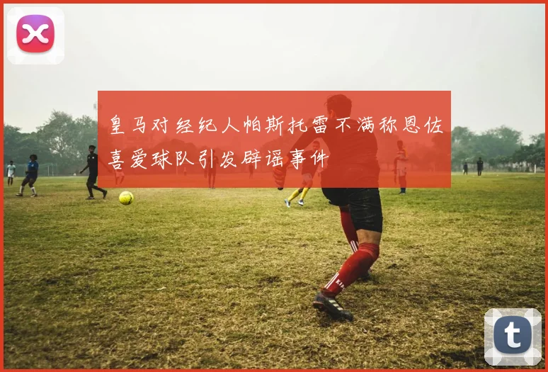 皇马对经纪人帕斯托雷不满称恩佐喜爱球队引发辟谣事件