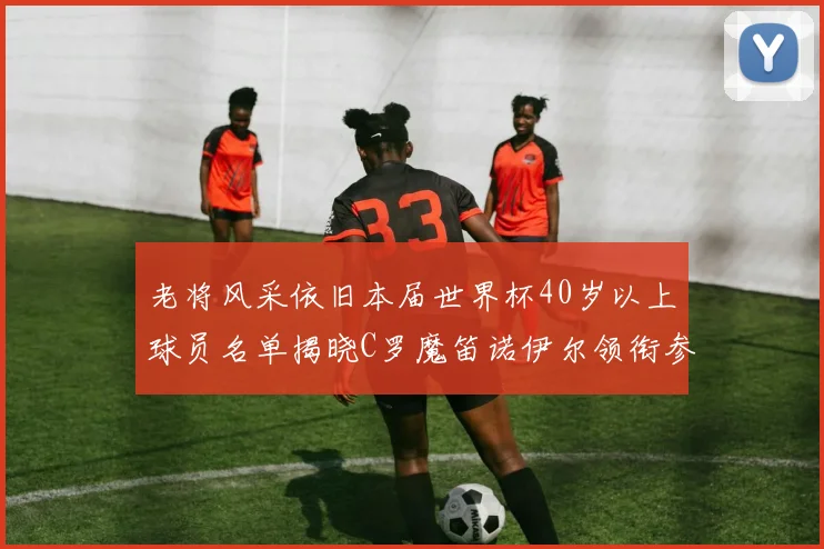 老将风采依旧本届世界杯40岁以上球员名单揭晓C罗魔笛诺伊尔领衔参赛